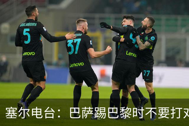 塞尔电台:巴萨踢巴黎时不要打对攻,那等于自杀式踢法